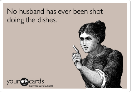 No husband has ever been shot 
doing the dishes.