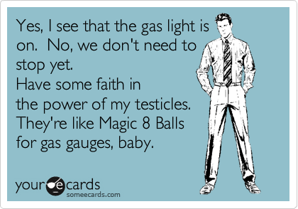 Yes, I see that the gas light is
on.  No, we don't need to
stop yet.
Have some faith in
the power of my testicles.
They're like Magic 8 Balls
for gas gauges, baby.