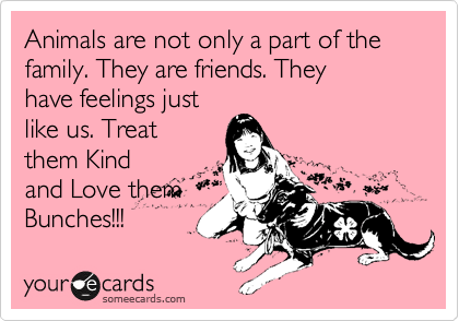 Animals are not only a part of the family. They are friends. They
have feelings just
like us. Treat
them Kind
and Love them
Bunches!!!