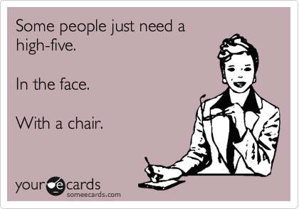Some people just need a
high-five.

In the face.

With a chair.