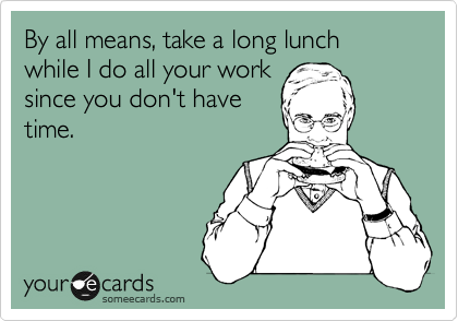 By all means, take a long lunch while I do all your work
since you don't have
time.