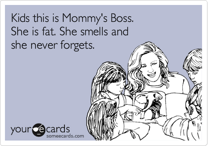 Kids this is Mommy's Boss.
She is fat. She smells and 
she never forgets.