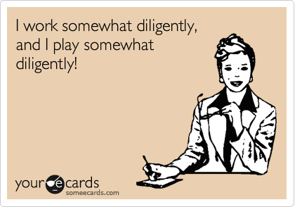 I work somewhat diligently,
and I play somewhat
diligently!