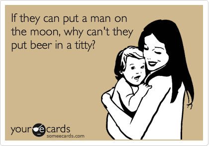 If they can put a man on
the moon, why can't they
put beer in a titty?