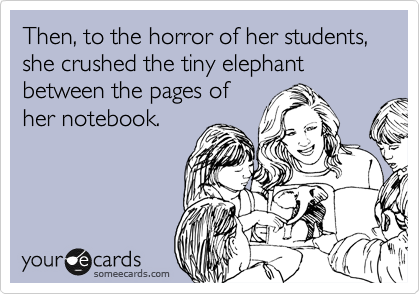 Then, to the horror of her students, she crushed the tiny elephant between the pages of
her notebook.