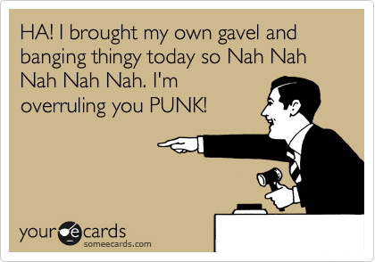 HA! I brought my own gavel and banging thingy today so Nah Nah Nah Nah Nah. I'm
overruling you PUNK!