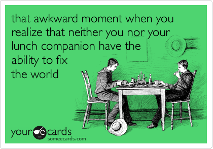 that awkward moment when you realize that neither you nor your lunch companion have the 
ability to fix 
the world