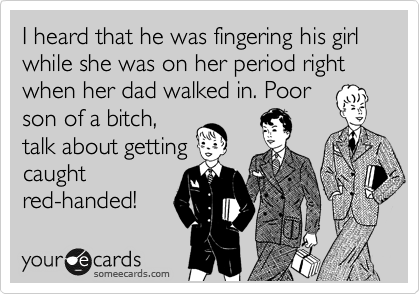 I heard that he was fingering his girl while she was on her period right when her dad walked in. Poor
son of a bitch,
talk about getting
caught
red-handed!