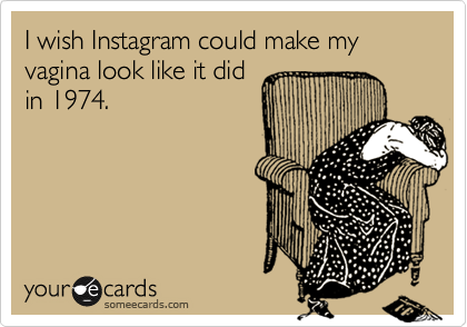 I wish Instagram could make my vagina look like it did
in 1974.