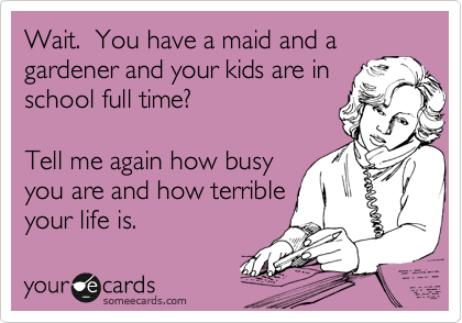 Wait.  You have a maid and a
gardener and your kids are in
school full time?   

Tell me again how busy
you are and how terrible
your life is.   