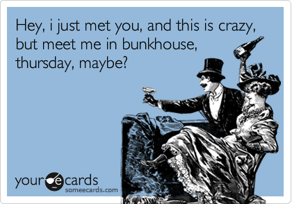 Hey, i just met you, and this is crazy, but meet me in bunkhouse,
thursday, maybe?