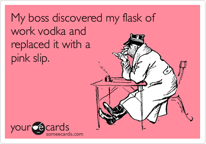 My boss discovered my flask of work vodka and
replaced it with a
pink slip.