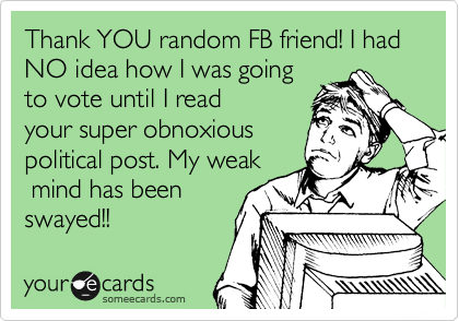 Thank YOU random FB friend! I had NO idea how I was going
to vote until I read
your super obnoxious
political post. My weak
 mind has been
swayed!!
