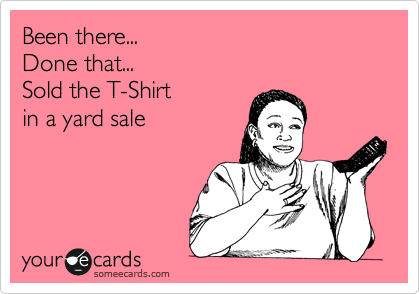 Been there...
Done that...
Sold the T-Shirt
in a yard sale