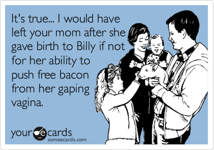 It's true... I would have
left your mom after she
gave birth to Billy if not
for her ability to
push free bacon
from her gaping
vagina.