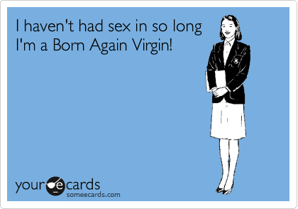 I haven't had sex in so long
I'm a Born Again Virgin!
