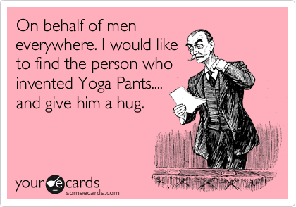 On behalf of men
everywhere. I would like
to find the person who
invented Yoga Pants....
and give him a hug.