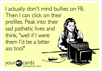 I actually don't mind bullies on FB. Then I can click on their
profiles. Peak into their
sad pathetic lives and
think, "well if I were
them I'd be a bitter
ass too!"