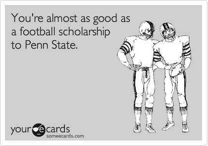 You're almost as good as
a football scholarship
to Penn State.