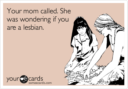 Your mom called. She 
was wondering if you
are a lesbian.
