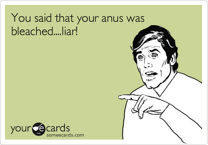 You said that your anus was
bleached....liar!