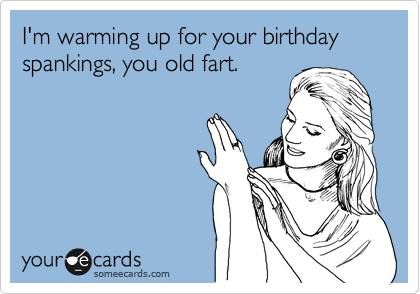 I'm warming up for your birthday spankings, you old fart.