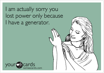 I am actually sorry you 
lost power only because 
I have a generator.