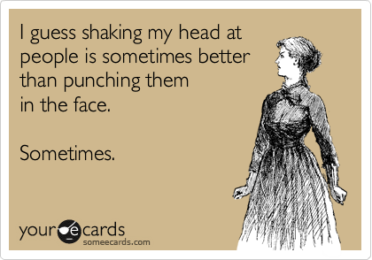 I guess shaking my head at
people is sometimes better
than punching them
in the face.

Sometimes.