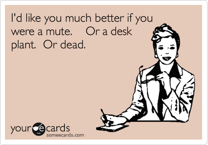 I'd like you much better if you
were a mute.    Or a desk
plant.  Or dead.
