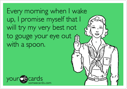 Every morning when I wake
up, I promise myself that I
will try my very best not
to gouge your eye out
with a spoon.