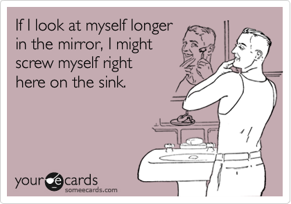 If I look at myself longer 
in the mirror, I might
screw myself right 
here on the sink. 