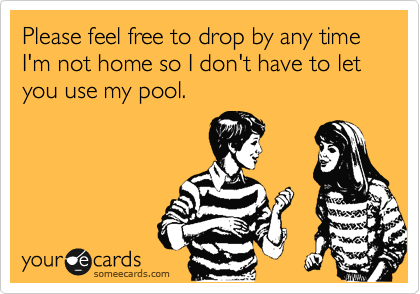 Please feel free to drop by any time I'm not home so I don't have to let you use my pool.