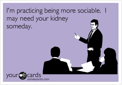 I'm practicing being more sociable.  I may need your kidney
someday.