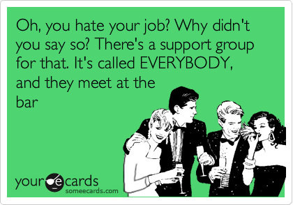 Oh, you hate your job? Why didn't you say so? There's a support group for that. It's called EVERYBODY, and they meet at the
bar