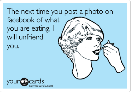 The next time you post a photo on facebook of what
you are eating, I
will unfriend
you.