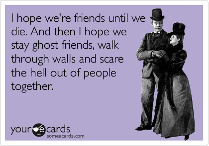 I hope we're friends until we
die. And then I hope we
stay ghost friends, walk
through walls and scare
the hell out of people
together.