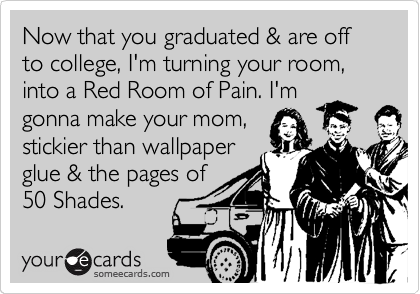 Now that you graduated & are off to college, I'm turning your room, into a Red Room of Pain. I'm
gonna make your mom,
stickier than wallpaper
glue & the pages of
50 Shades. 
