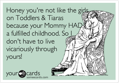 Honey you're not like the girls
on Toddlers & Tiaras
because your Mommy HAD
a fulfilled childhood. So I
don't have to live
vicariously through
yours!