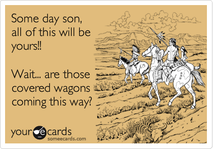 Some day son, 
all of this will be 
yours!!

Wait... are those
covered wagons
coming this way?