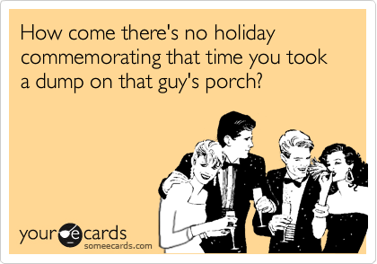 How come there's no holiday commemorating that time you took a dump on that guy's porch?