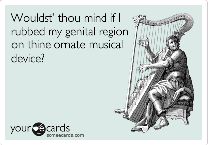 Wouldst' thou mind if I
rubbed my genital region
on thine ornate musical
device?