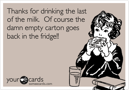 Thanks for drinking the last
of the milk.  Of course the
damn empty carton goes
back in the fridge!!  