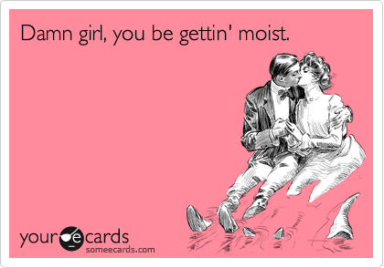 Damn girl, you be gettin' moist.