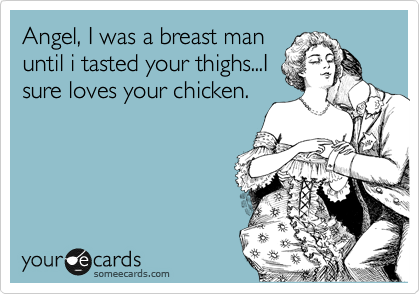 Angel, I was a breast man
until i tasted your thighs...I
sure loves your chicken.
