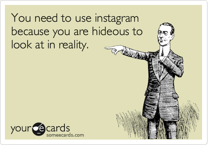You need to use instagram
because you are hideous to
look at in reality.