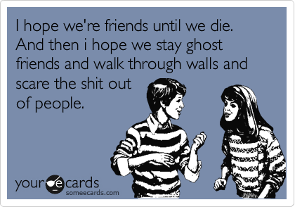I hope we're friends until we die. And then i hope we stay ghost friends and walk through walls and scare the shit out
of people.
