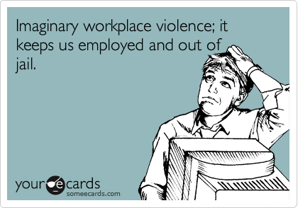 Imaginary workplace violence; it keeps us employed and out of
jail.