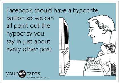 Facebook should have a hypocrite button so we can
all point out the
hypocrisy you
say in just about
every other post. 