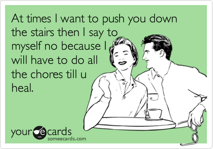 At times I want to push you down the stairs then I say to
myself no because I
will have to do all
the chores till u
heal.