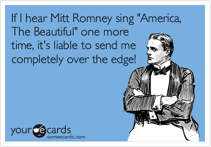 If I hear Mitt Romney sing "America, The Beautiful" one more
time, it's liable to send me
completely over the edge!
